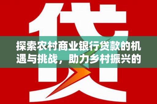 卫辉探索农村商业银行贷款的机遇与挑战，助力乡村振兴的金融引擎